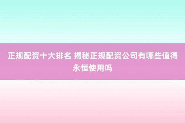 正规配资十大排名 揭秘正规配资公司有哪些值得永恒使用吗