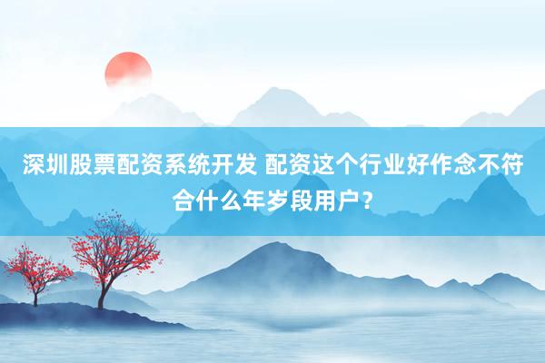深圳股票配资系统开发 配资这个行业好作念不符合什么年岁段用户？