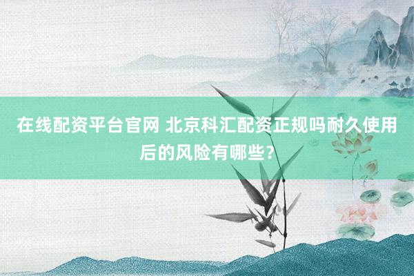 在线配资平台官网 北京科汇配资正规吗耐久使用后的风险有哪些？