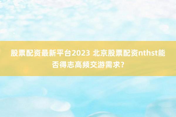 股票配资最新平台2023 北京股票配资nthst能否得志高频交游需求？