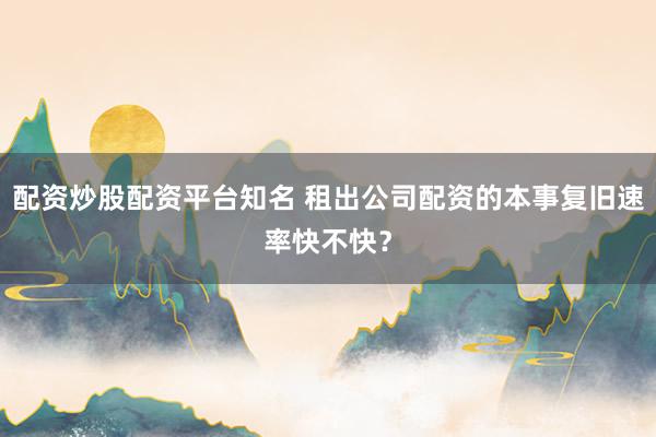 配资炒股配资平台知名 租出公司配资的本事复旧速率快不快？