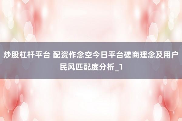 炒股杠杆平台 配资作念空今日平台磋商理念及用户民风匹配度分析_1