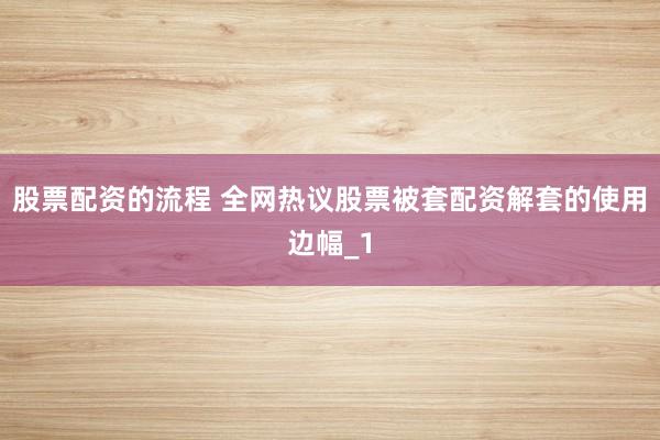 股票配资的流程 全网热议股票被套配资解套的使用边幅_1