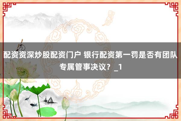 配资资深炒股配资门户 银行配资第一罚是否有团队专属管事决议？_1