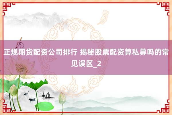 正规期货配资公司排行 揭秘股票配资算私募吗的常见误区_2