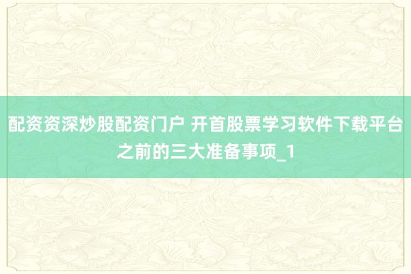 配资资深炒股配资门户 开首股票学习软件下载平台之前的三大准备事项_1