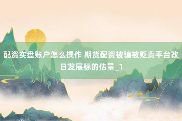 配资实盘账户怎么操作 期货配资被骗被贬责平台改日发展标的估量_1