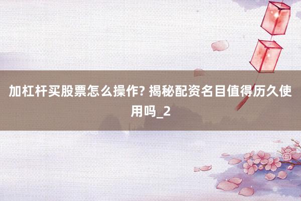加杠杆买股票怎么操作? 揭秘配资名目值得历久使用吗_2